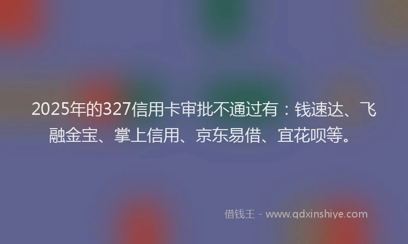 2025年的327信用卡审批不通过有：钱速达、飞融金宝、掌上信用、京东易借、宜花呗等。