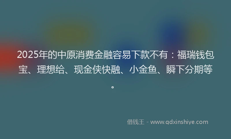 2025年的中原消费金融容易下款不有：福瑞钱包宝、理想给、现金侠快融、小金鱼、瞬下分期等。