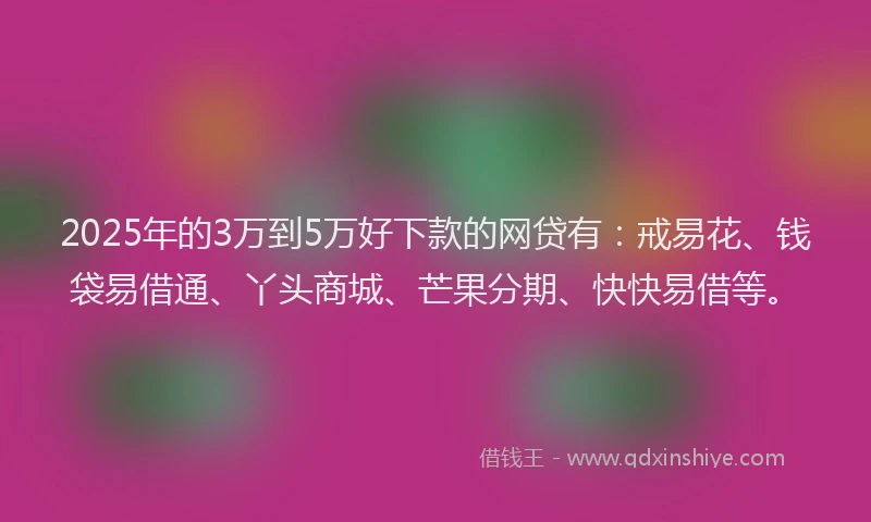 2025年的3万到5万好下款的网贷有：戒易花、钱袋易借通、丫头商城、芒果分期、快快易借等。