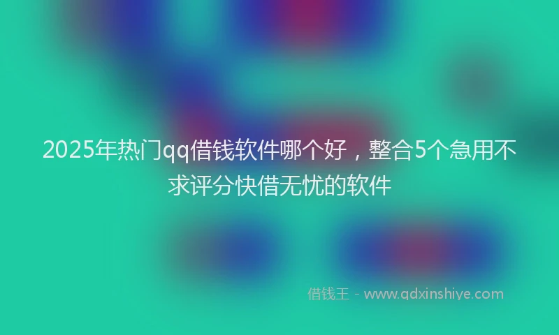 2025年热门qq借钱软件哪个好，整合5个急用不求评分快借无忧的软件