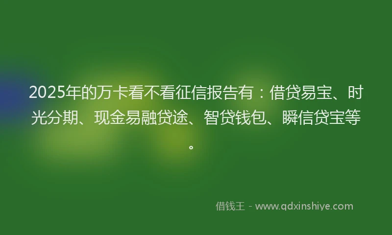 2025年的万卡看不看征信报告有：借贷易宝、时光分期、现金易融贷途、智贷钱包、瞬信贷宝等。