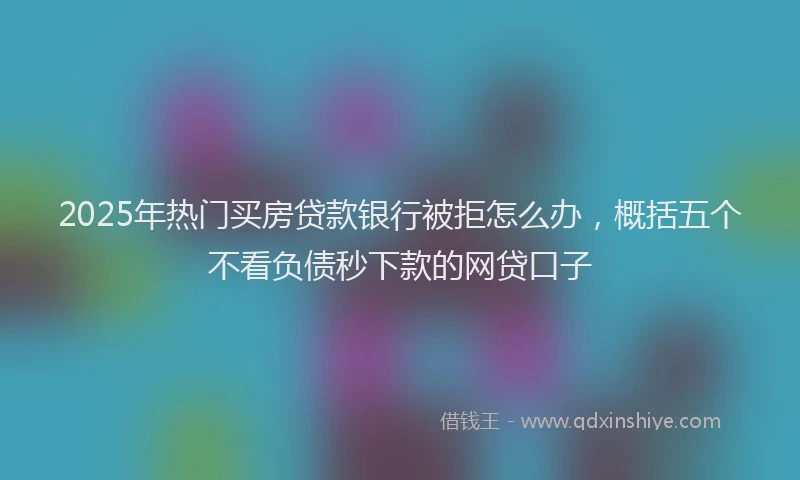 2025年热门买房贷款银行被拒怎么办，概括五个不看负债秒下款的网贷口子
