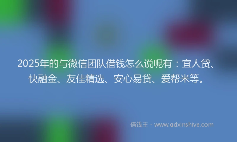 2025年的与微信团队借钱怎么说呢有：宜人贷、快融金、友佳精选、安心易贷、爱帮米等。