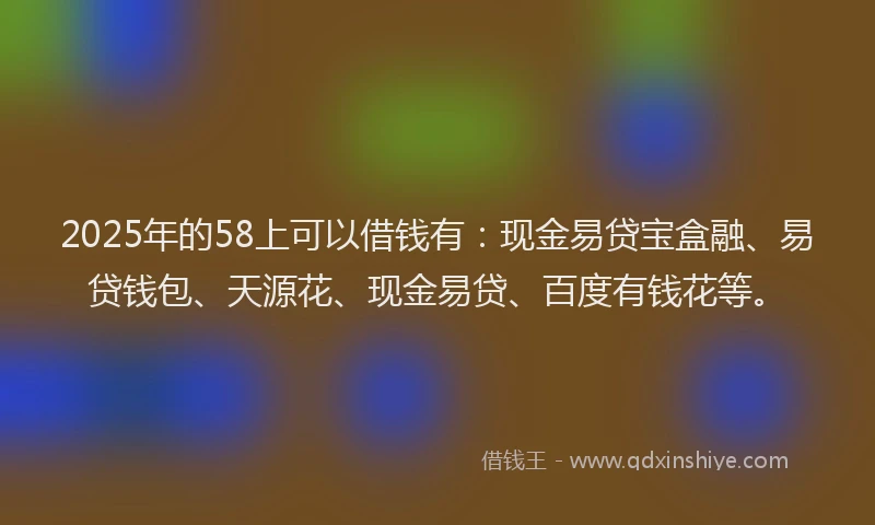 2025年的58上可以借钱有：现金易贷宝盒融、易贷钱包、天源花、现金易贷、百度有钱花等。