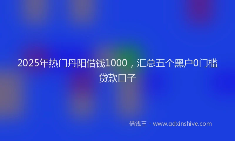 2025年热门丹阳借钱1000，汇总五个黑户0门槛贷款口子
