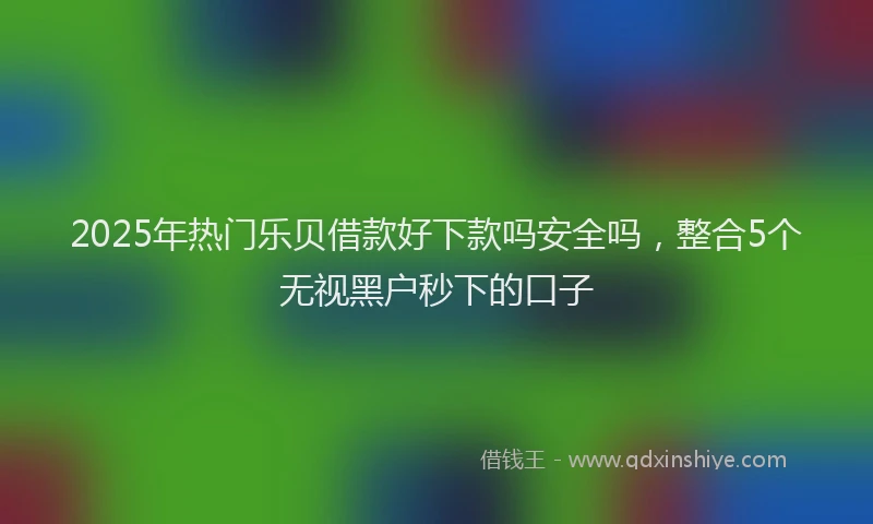 2025年热门乐贝借款好下款吗安全吗，整合5个无视黑户秒下的口子