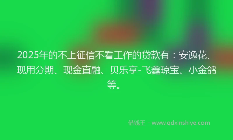 2025年的不上征信不看工作的贷款有：安逸花、现用分期、现金直融、贝乐享-飞鑫琼宝、小金鸽等。