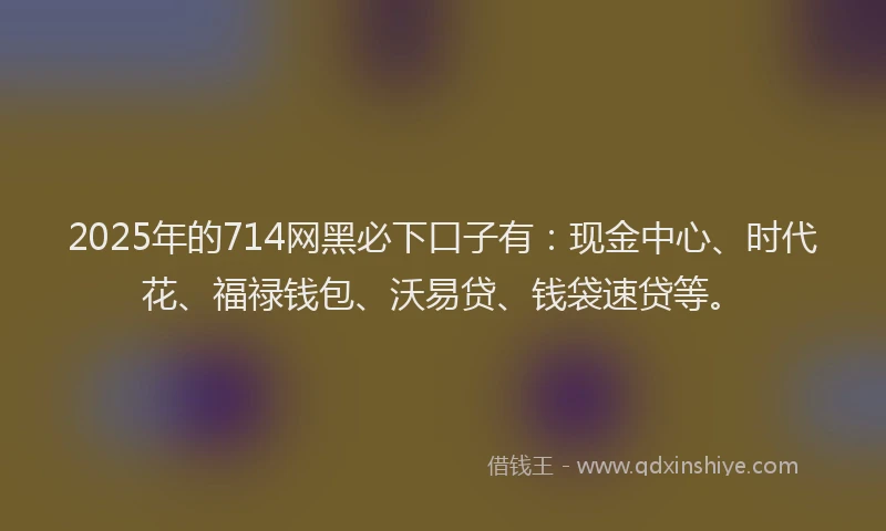 2025年的714网黑必下口子有：现金中心、时代花、福禄钱包、沃易贷、钱袋速贷等。