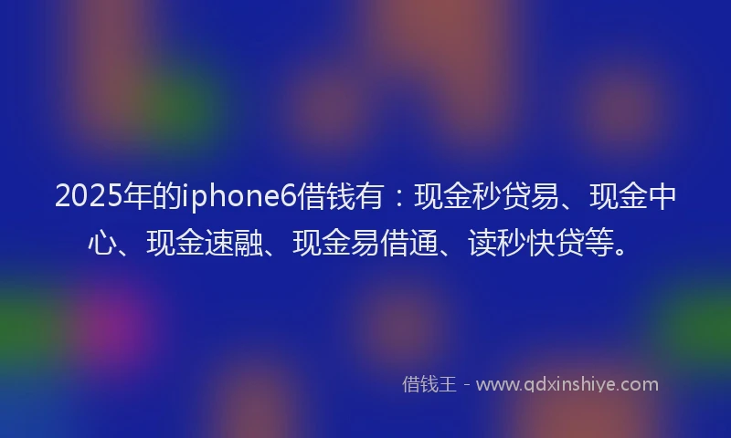 2025年的iphone6借钱有：现金秒贷易、现金中心、现金速融、现金易借通、读秒快贷等。