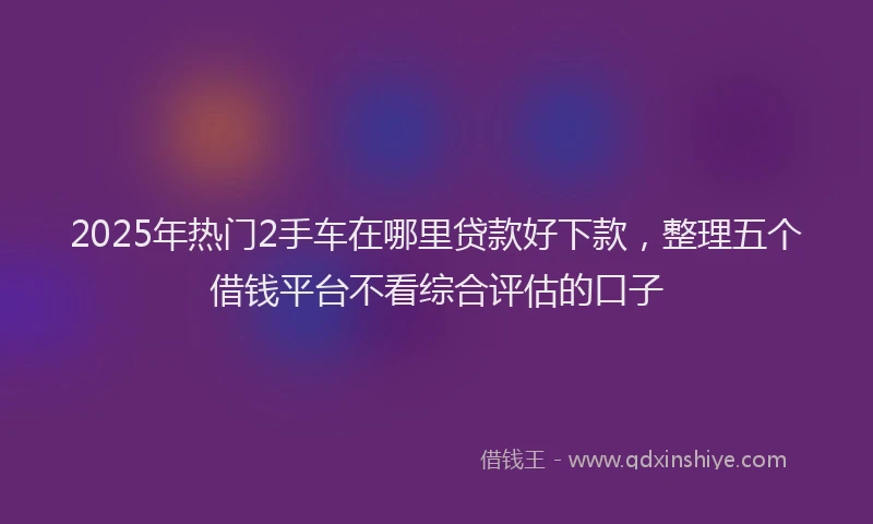 2025年热门2手车在哪里贷款好下款，整理五个借钱平台不看综合评估的口子