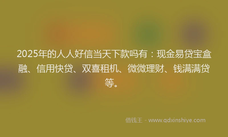 2025年的人人好信当天下款吗有：现金易贷宝盒融、信用快贷、双喜租机、微微理财、钱满满贷等。
