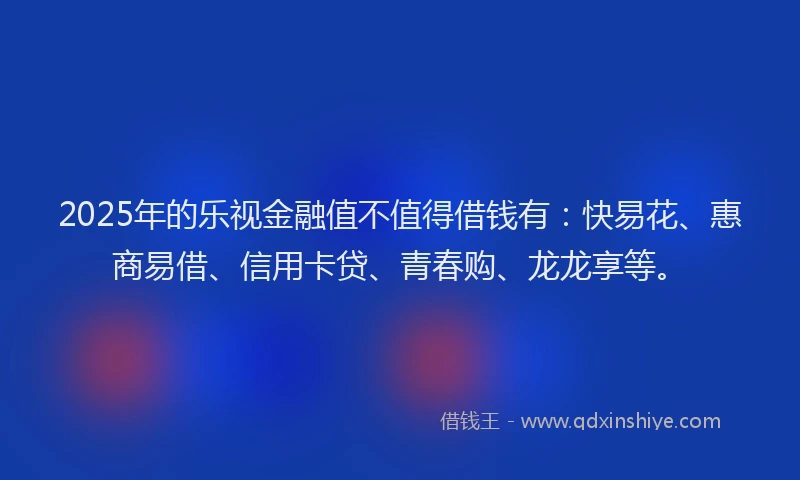 2025年的乐视金融值不值得借钱有：快易花、惠商易借、信用卡贷、青春购、龙龙享等。
