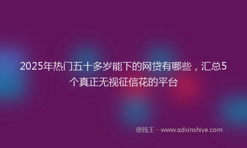 2025年热门五十多岁能下的网贷有哪些，汇总5个真正无视征信花的平台