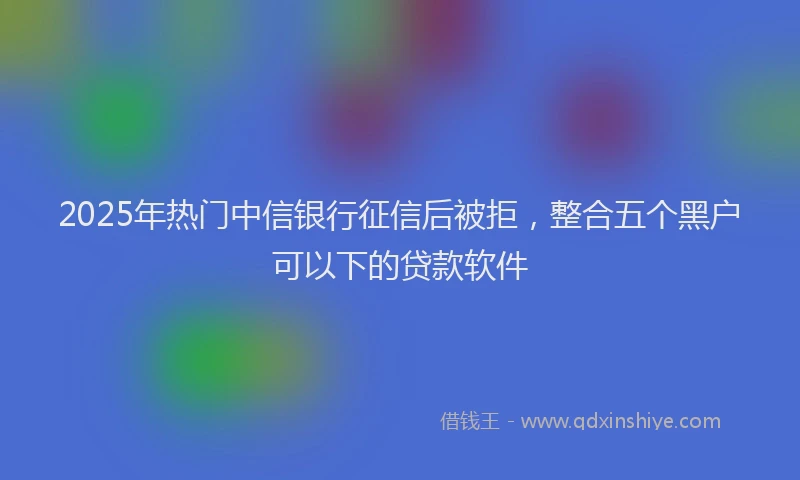 2025年热门中信银行征信后被拒，整合五个黑户可以下的贷款软件