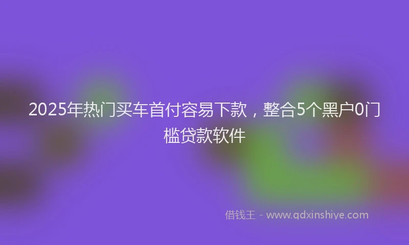 2025年热门买车首付容易下款，整合5个黑户0门槛贷款软件