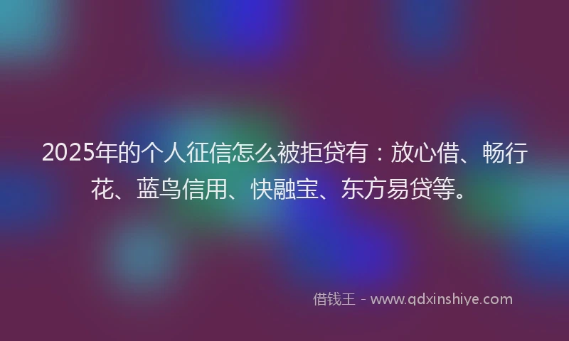 2025年的个人征信怎么被拒贷有：放心借、畅行花、蓝鸟信用、快融宝、东方易贷等。
