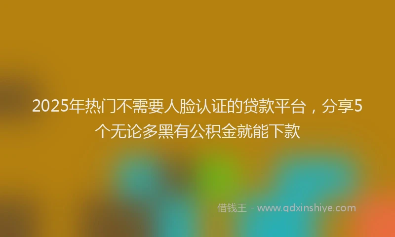 2025年热门不需要人脸认证的贷款平台，分享5个无论多黑有公积金就能下款
