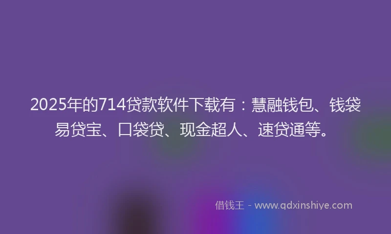 2025年的714贷款软件下载有：慧融钱包、钱袋易贷宝、口袋贷、现金超人、速贷通等。