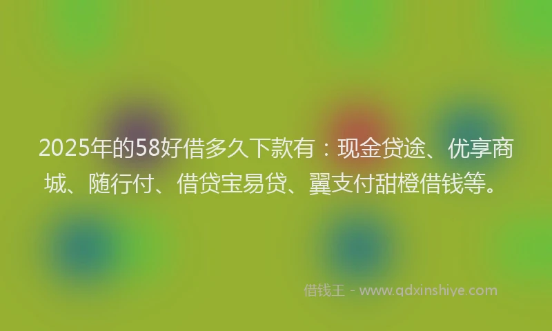 2025年的58好借多久下款有：现金贷途、优享商城、随行付、借贷宝易贷、翼支付甜橙借钱等。