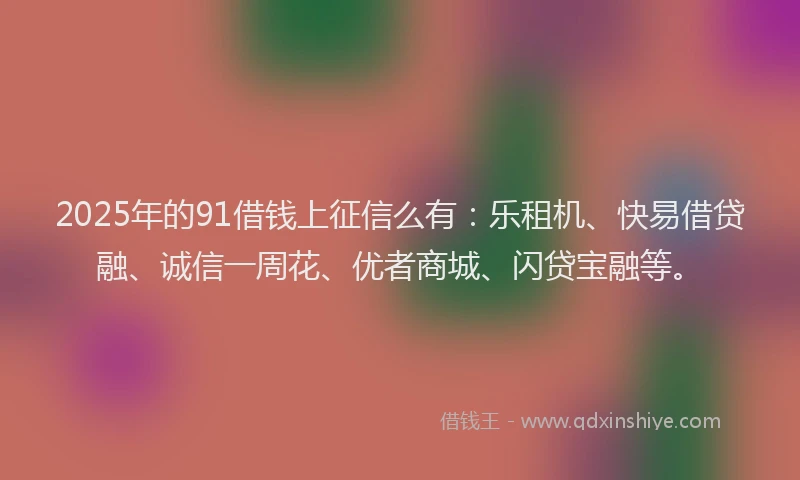 2025年的91借钱上征信么有：乐租机、快易借贷融、诚信一周花、优者商城、闪贷宝融等。