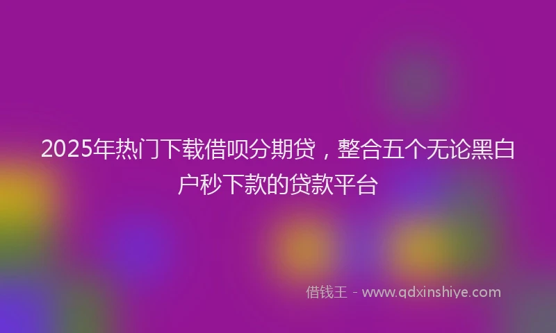 2025年热门下载借呗分期贷，整合五个无论黑白户秒下款的贷款平台