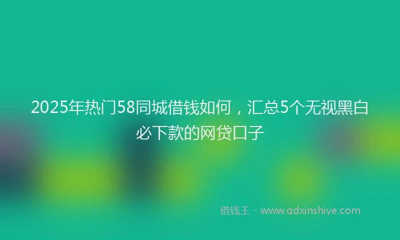 2025年热门58同城借钱如何，汇总5个无视黑白必下款的网贷口子