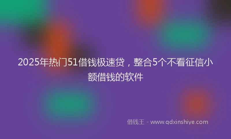 2025年热门51借钱极速贷，整合5个不看征信小额借钱的软件
