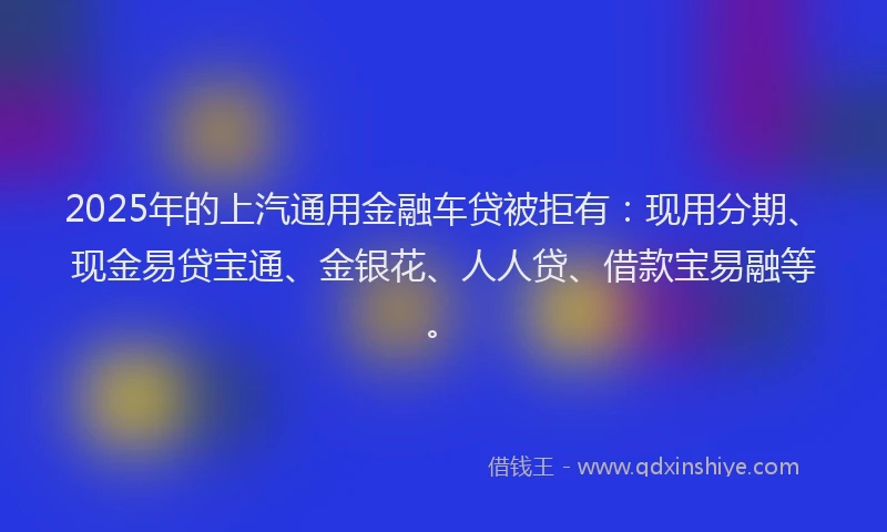 2025年的上汽通用金融车贷被拒有：现用分期、现金易贷宝通、金银花、人人贷、借款宝易融等。