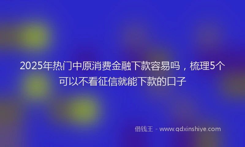 2025年热门中原消费金融下款容易吗，梳理5个可以不看征信就能下款的口子