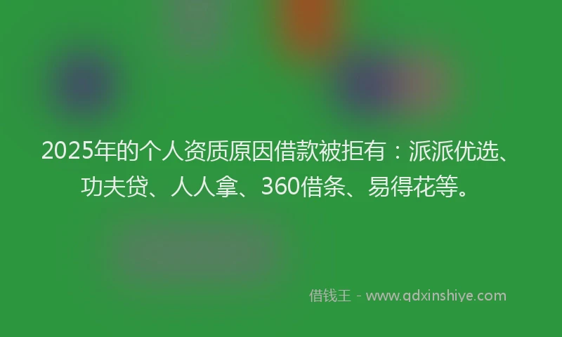 2025年的个人资质原因借款被拒有：派派优选、功夫贷、人人拿、360借条、易得花等。