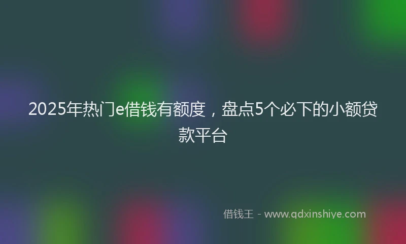 2025年热门e借钱有额度，盘点5个必下的小额贷款平台