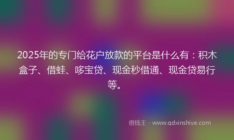 2025年的专门给花户放款的平台是什么有：积木盒子、借蛙、哆宝贷、现金秒借通、现金贷易行等。