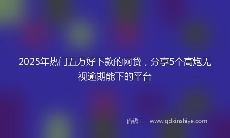 2025年热门五万好下款的网贷，分享5个高炮无视逾期能下的平台