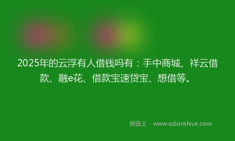 2025年的云浮有人借钱吗有：手中商城、祥云借款、融e花、借款宝速贷宝、想借等。