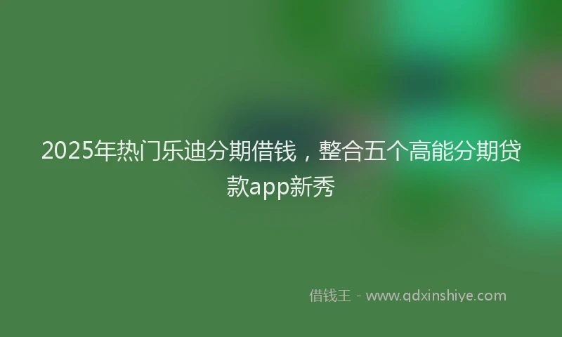 2025年热门乐迪分期借钱，整合五个高能分期贷款app新秀