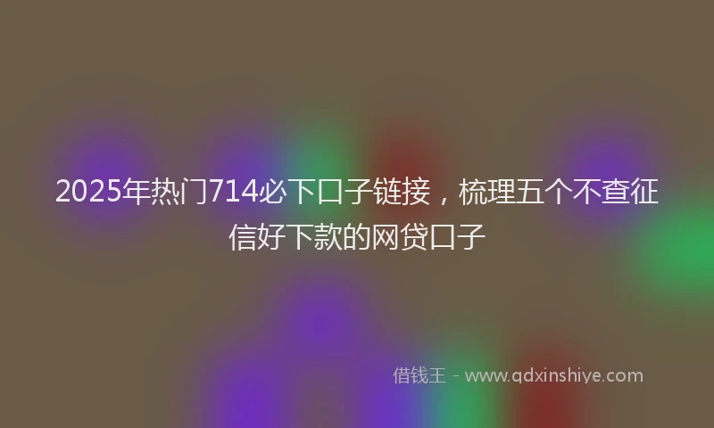 2025年热门714必下口子链接，梳理五个不查征信好下款的网贷口子