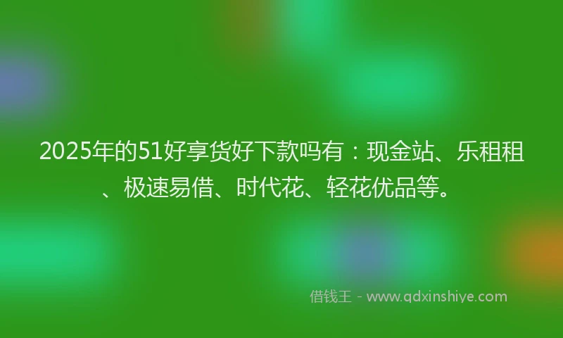 2025年的51好享货好下款吗有：现金站、乐租租、极速易借、时代花、轻花优品等。