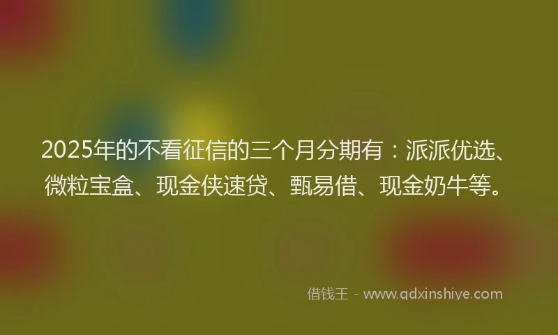 2025年的不看征信的三个月分期有：派派优选、微粒宝盒、现金侠速贷、甄易借、现金奶牛等。