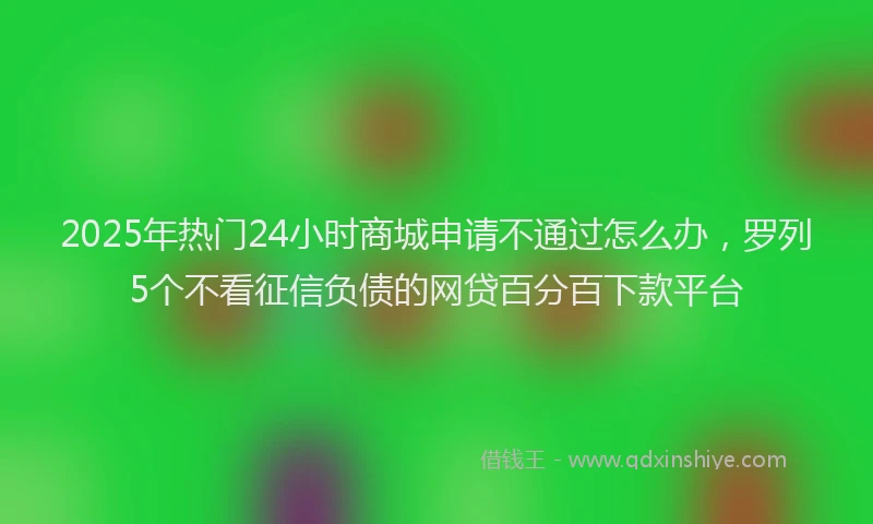 2025年热门24小时商城申请不通过怎么办，罗列5个不看征信负债的网贷百分百下款平台