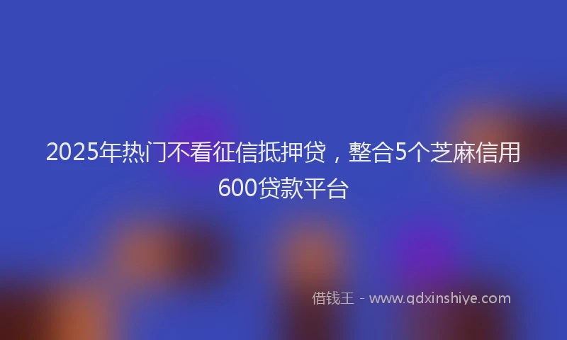 2025年热门不看征信抵押贷，整合5个芝麻信用600贷款平台