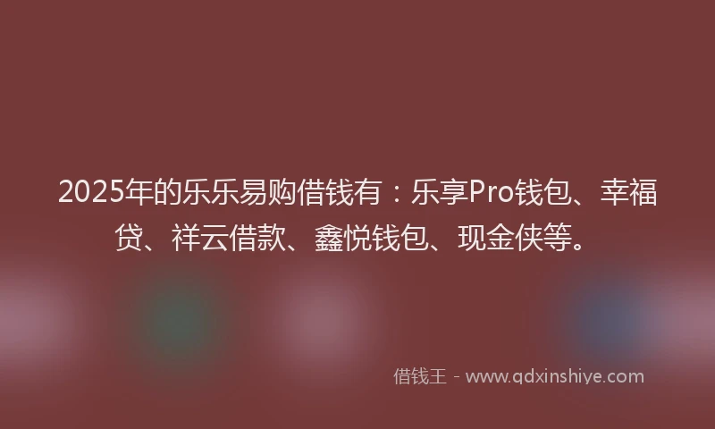 2025年的乐乐易购借钱有：乐享Pro钱包、幸福贷、祥云借款、鑫悦钱包、现金侠等。