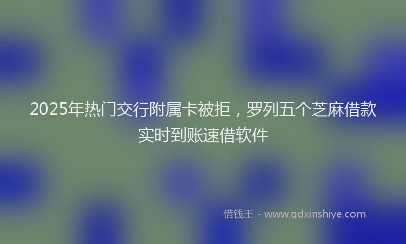 2025年热门交行附属卡被拒，罗列五个芝麻借款实时到账速借软件