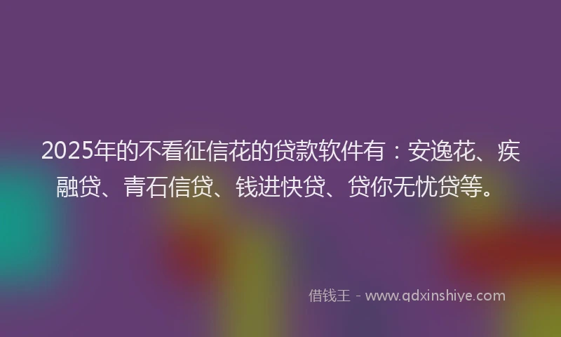 2025年的不看征信花的贷款软件有：安逸花、疾融贷、青石信贷、钱进快贷、贷你无忧贷等。