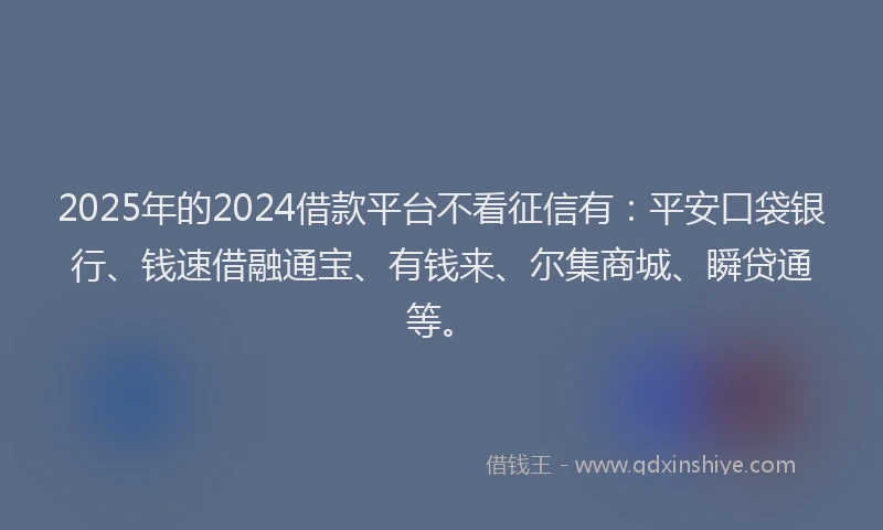 2025年的2024借款平台不看征信有：平安口袋银行、钱速借融通宝、有钱来、尔集商城、瞬贷通等。