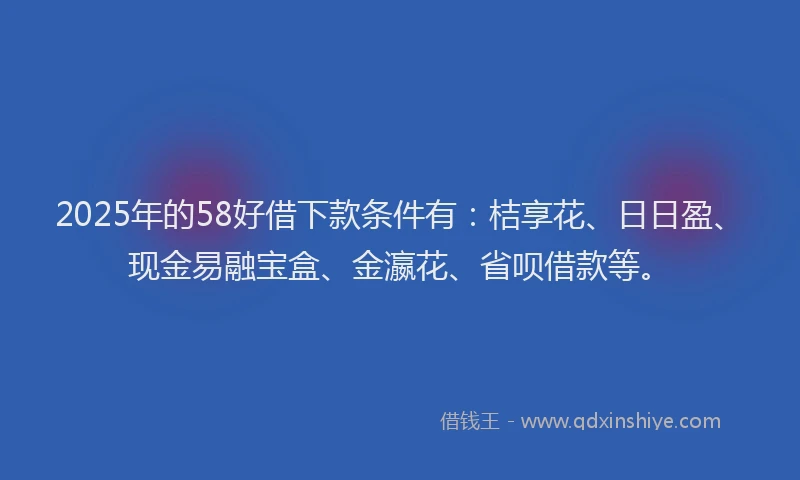 2025年的58好借下款条件有：桔享花、日日盈、现金易融宝盒、金瀛花、省呗借款等。
