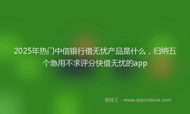 2025年热门中信银行借无忧产品是什么，归纳五个急用不求评分快借无忧的app