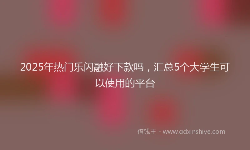 2025年热门乐闪融好下款吗，汇总5个大学生可以使用的平台