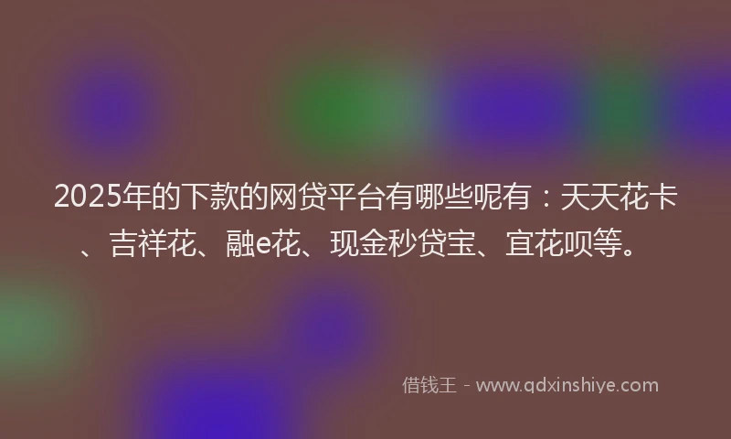 2025年的下款的网贷平台有哪些呢有：天天花卡、吉祥花、融e花、现金秒贷宝、宜花呗等。