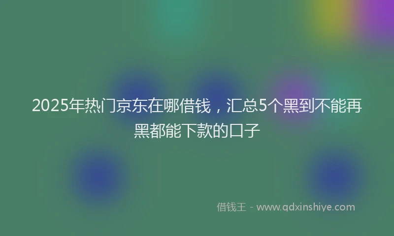 2025年热门京东在哪借钱，汇总5个黑到不能再黑都能下款的口子