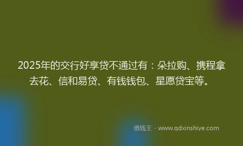 2025年的交行好享贷不通过有：朵拉购、携程拿去花、信和易贷、有钱钱包、星愿贷宝等。
